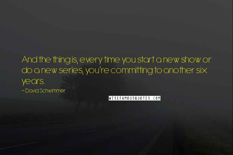 David Schwimmer Quotes: And the thing is, every time you start a new show or do a new series, you're committing to another six years.