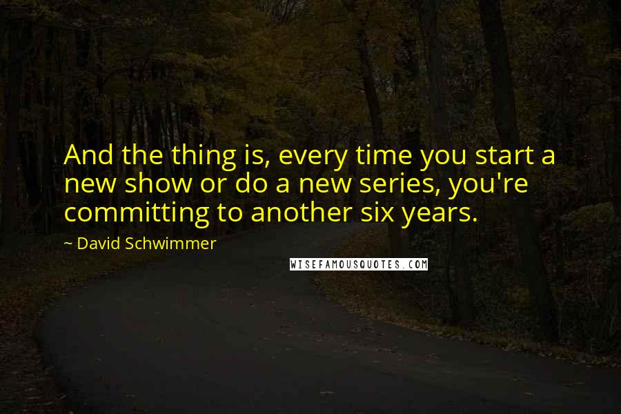 David Schwimmer Quotes: And the thing is, every time you start a new show or do a new series, you're committing to another six years.