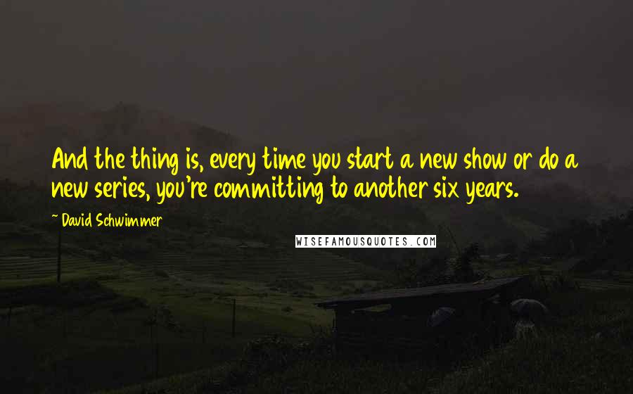 David Schwimmer Quotes: And the thing is, every time you start a new show or do a new series, you're committing to another six years.