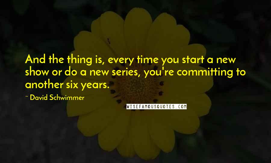 David Schwimmer Quotes: And the thing is, every time you start a new show or do a new series, you're committing to another six years.