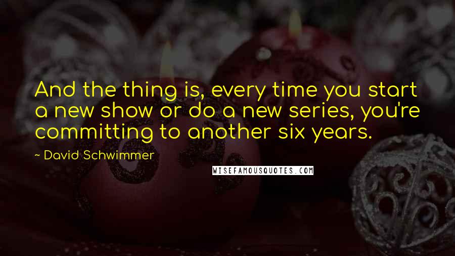 David Schwimmer Quotes: And the thing is, every time you start a new show or do a new series, you're committing to another six years.