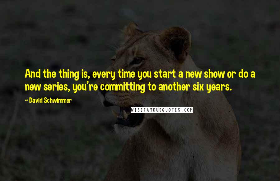 David Schwimmer Quotes: And the thing is, every time you start a new show or do a new series, you're committing to another six years.