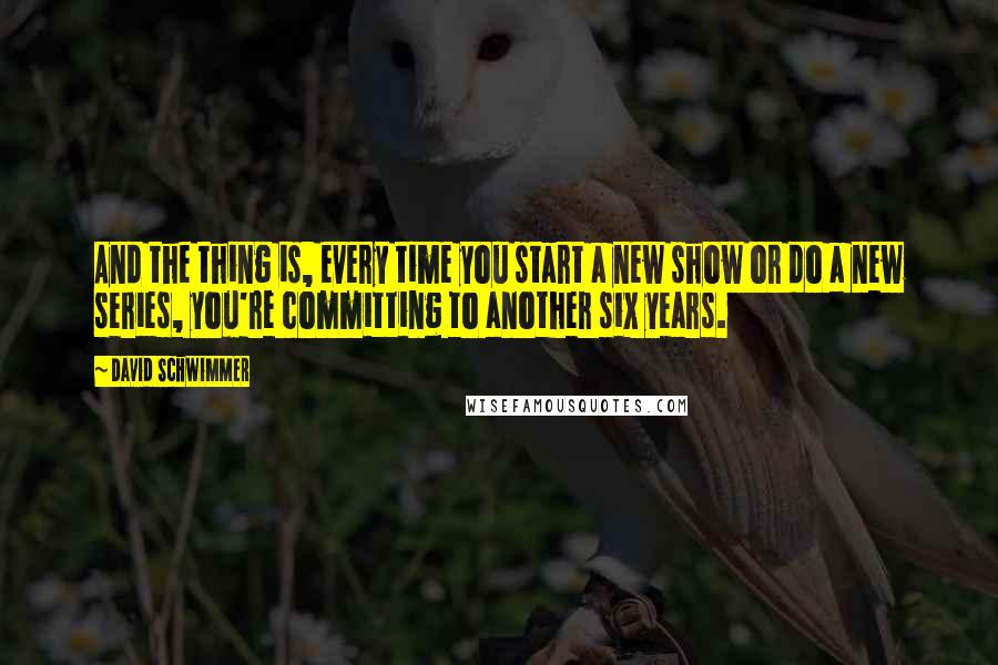 David Schwimmer Quotes: And the thing is, every time you start a new show or do a new series, you're committing to another six years.