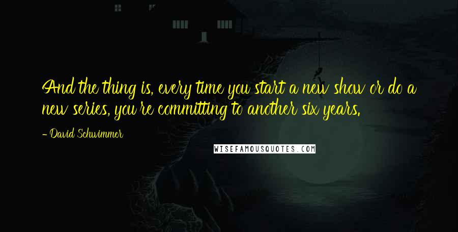 David Schwimmer Quotes: And the thing is, every time you start a new show or do a new series, you're committing to another six years.