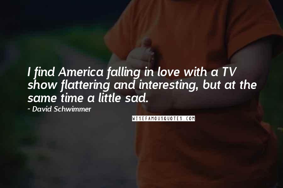 David Schwimmer Quotes: I find America falling in love with a TV show flattering and interesting, but at the same time a little sad.