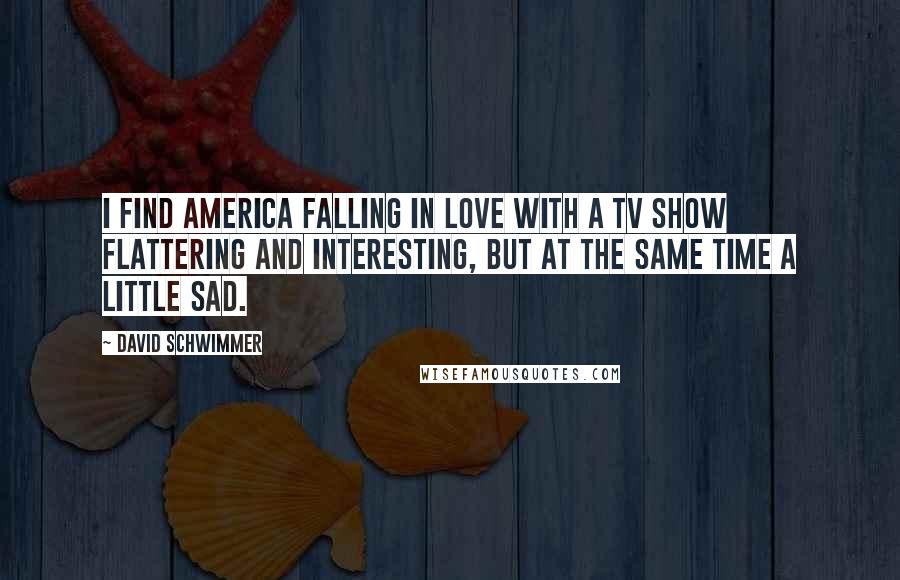David Schwimmer Quotes: I find America falling in love with a TV show flattering and interesting, but at the same time a little sad.