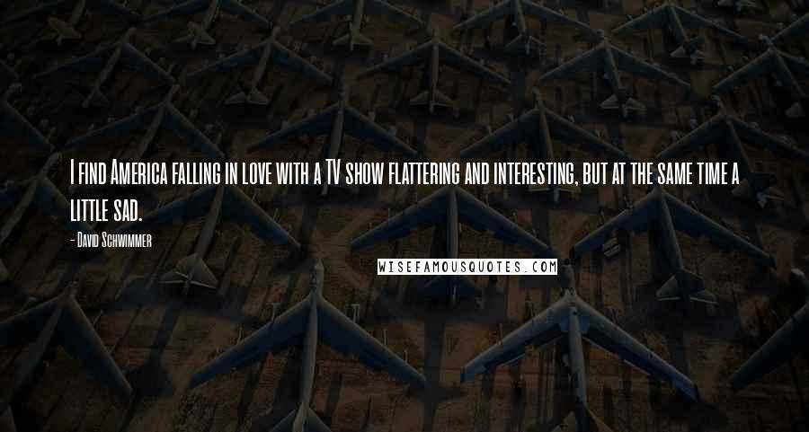 David Schwimmer Quotes: I find America falling in love with a TV show flattering and interesting, but at the same time a little sad.