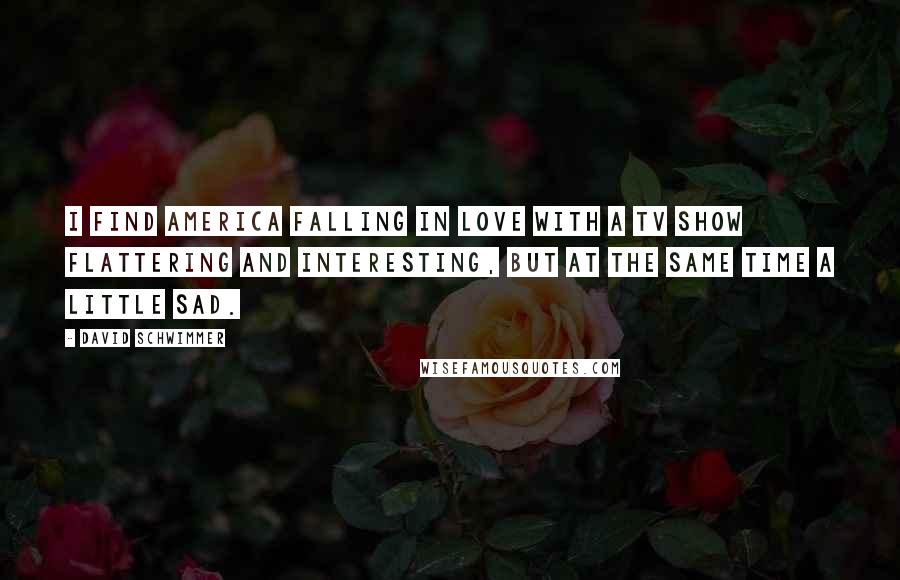 David Schwimmer Quotes: I find America falling in love with a TV show flattering and interesting, but at the same time a little sad.