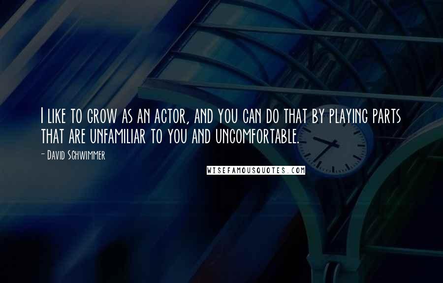 David Schwimmer Quotes: I like to grow as an actor, and you can do that by playing parts that are unfamiliar to you and uncomfortable.