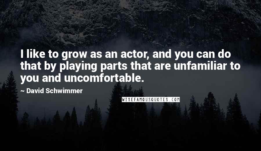 David Schwimmer Quotes: I like to grow as an actor, and you can do that by playing parts that are unfamiliar to you and uncomfortable.