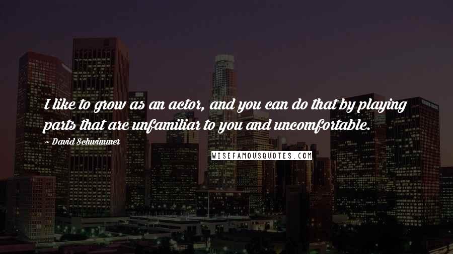 David Schwimmer Quotes: I like to grow as an actor, and you can do that by playing parts that are unfamiliar to you and uncomfortable.