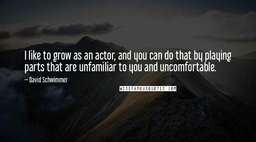 David Schwimmer Quotes: I like to grow as an actor, and you can do that by playing parts that are unfamiliar to you and uncomfortable.