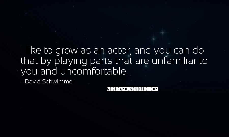 David Schwimmer Quotes: I like to grow as an actor, and you can do that by playing parts that are unfamiliar to you and uncomfortable.