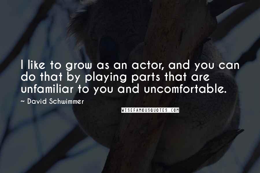 David Schwimmer Quotes: I like to grow as an actor, and you can do that by playing parts that are unfamiliar to you and uncomfortable.