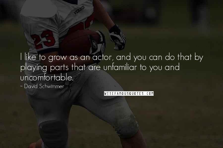 David Schwimmer Quotes: I like to grow as an actor, and you can do that by playing parts that are unfamiliar to you and uncomfortable.