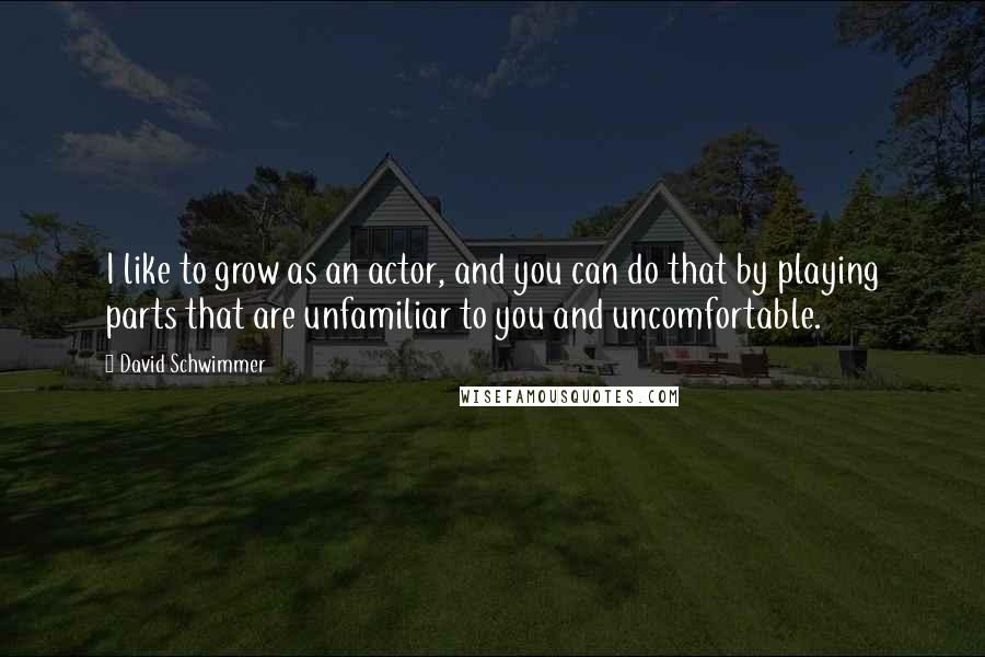 David Schwimmer Quotes: I like to grow as an actor, and you can do that by playing parts that are unfamiliar to you and uncomfortable.