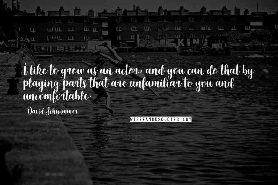 David Schwimmer Quotes: I like to grow as an actor, and you can do that by playing parts that are unfamiliar to you and uncomfortable.