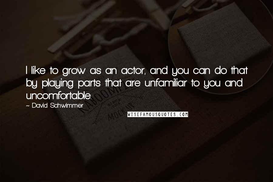 David Schwimmer Quotes: I like to grow as an actor, and you can do that by playing parts that are unfamiliar to you and uncomfortable.