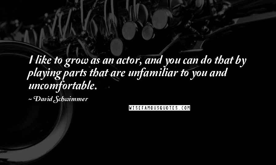 David Schwimmer Quotes: I like to grow as an actor, and you can do that by playing parts that are unfamiliar to you and uncomfortable.