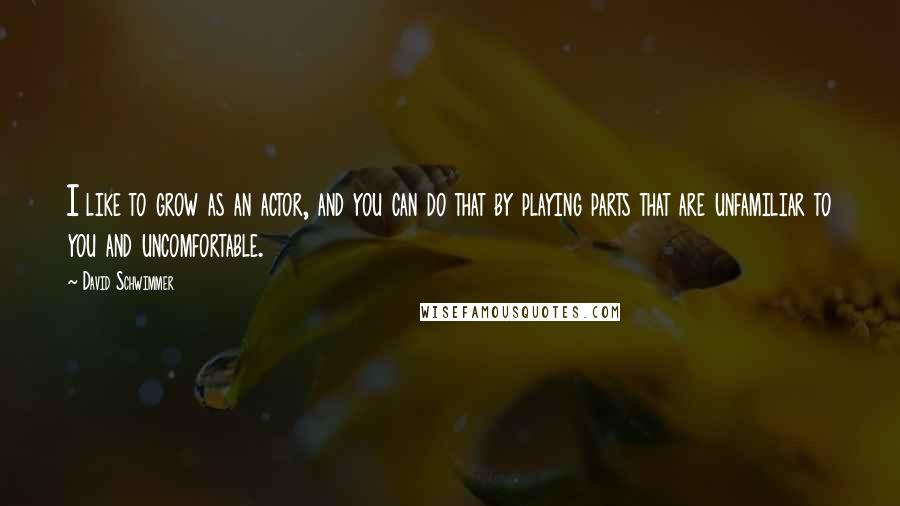 David Schwimmer Quotes: I like to grow as an actor, and you can do that by playing parts that are unfamiliar to you and uncomfortable.