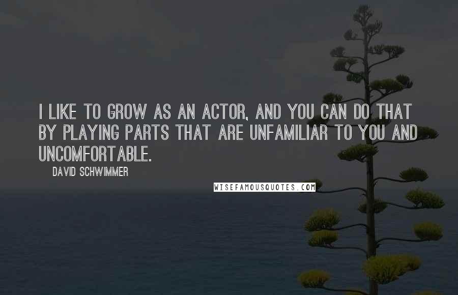 David Schwimmer Quotes: I like to grow as an actor, and you can do that by playing parts that are unfamiliar to you and uncomfortable.