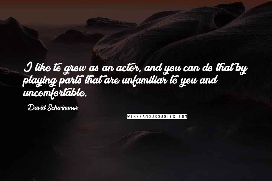 David Schwimmer Quotes: I like to grow as an actor, and you can do that by playing parts that are unfamiliar to you and uncomfortable.