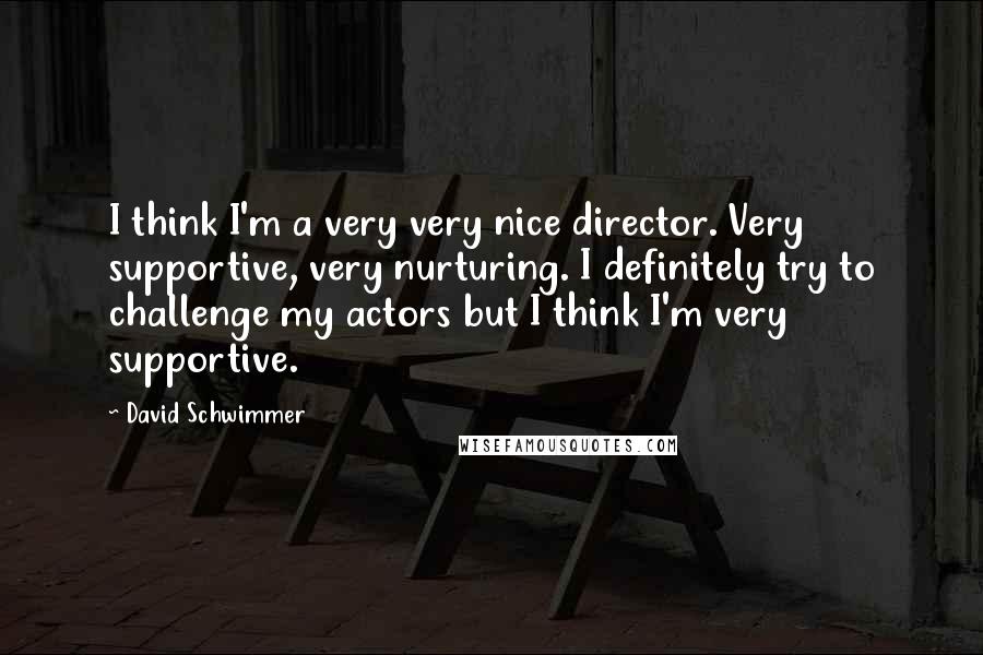 David Schwimmer Quotes: I think I'm a very very nice director. Very supportive, very nurturing. I definitely try to challenge my actors but I think I'm very supportive.