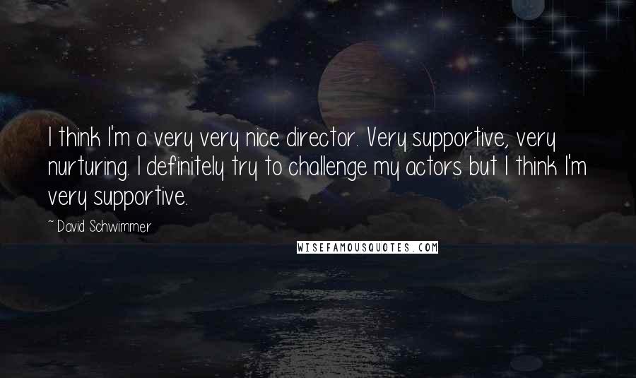 David Schwimmer Quotes: I think I'm a very very nice director. Very supportive, very nurturing. I definitely try to challenge my actors but I think I'm very supportive.