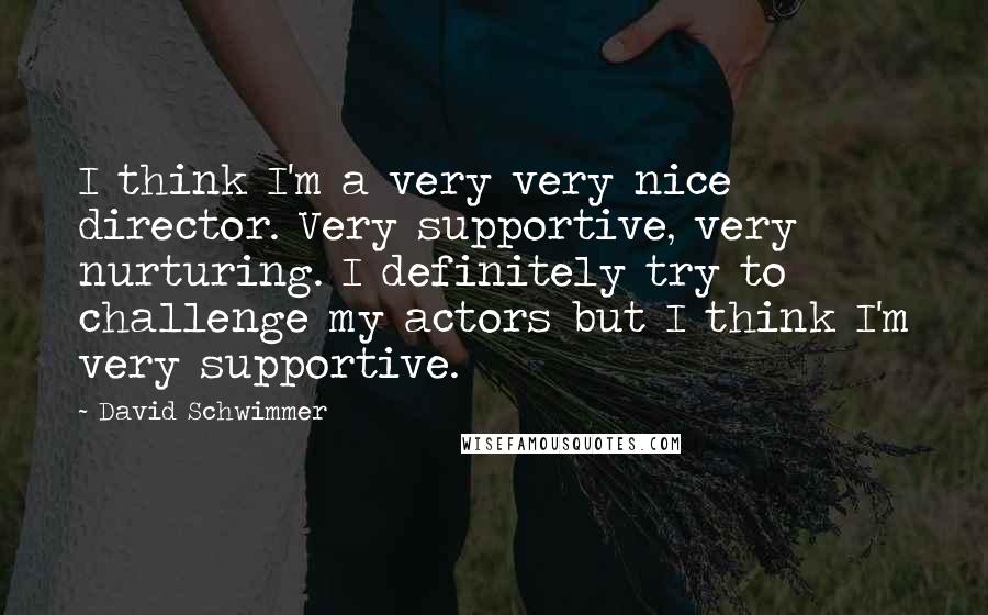 David Schwimmer Quotes: I think I'm a very very nice director. Very supportive, very nurturing. I definitely try to challenge my actors but I think I'm very supportive.