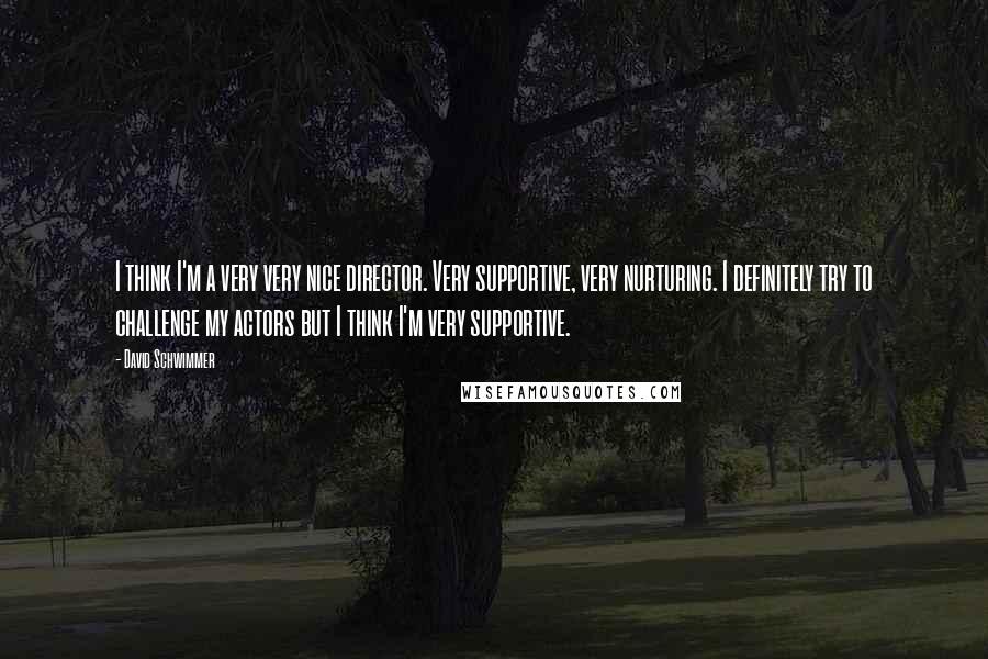 David Schwimmer Quotes: I think I'm a very very nice director. Very supportive, very nurturing. I definitely try to challenge my actors but I think I'm very supportive.