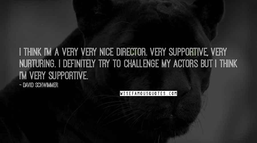 David Schwimmer Quotes: I think I'm a very very nice director. Very supportive, very nurturing. I definitely try to challenge my actors but I think I'm very supportive.