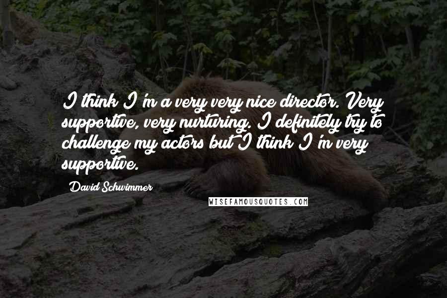 David Schwimmer Quotes: I think I'm a very very nice director. Very supportive, very nurturing. I definitely try to challenge my actors but I think I'm very supportive.