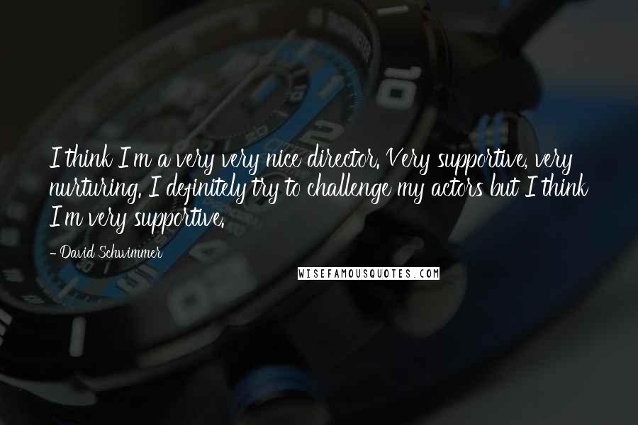 David Schwimmer Quotes: I think I'm a very very nice director. Very supportive, very nurturing. I definitely try to challenge my actors but I think I'm very supportive.