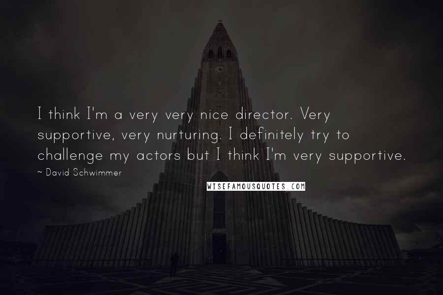 David Schwimmer Quotes: I think I'm a very very nice director. Very supportive, very nurturing. I definitely try to challenge my actors but I think I'm very supportive.