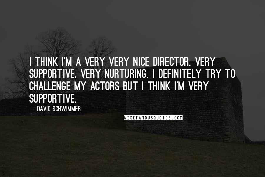 David Schwimmer Quotes: I think I'm a very very nice director. Very supportive, very nurturing. I definitely try to challenge my actors but I think I'm very supportive.