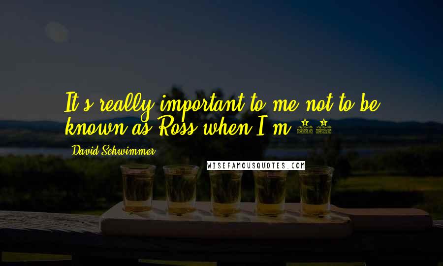 David Schwimmer Quotes: It's really important to me not to be known as Ross when I'm 60.