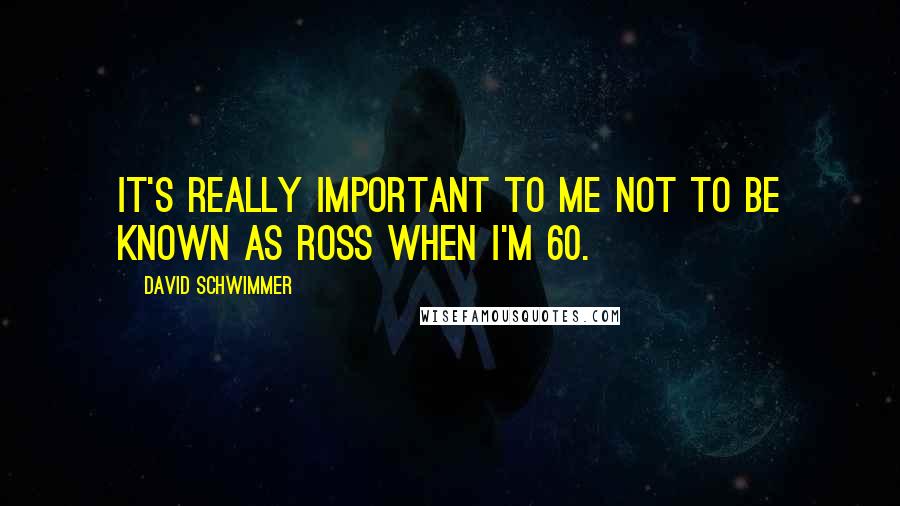 David Schwimmer Quotes: It's really important to me not to be known as Ross when I'm 60.