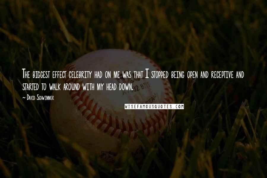 David Schwimmer Quotes: The biggest effect celebrity had on me was that I stopped being open and receptive and started to walk around with my head down.