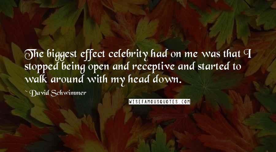 David Schwimmer Quotes: The biggest effect celebrity had on me was that I stopped being open and receptive and started to walk around with my head down.