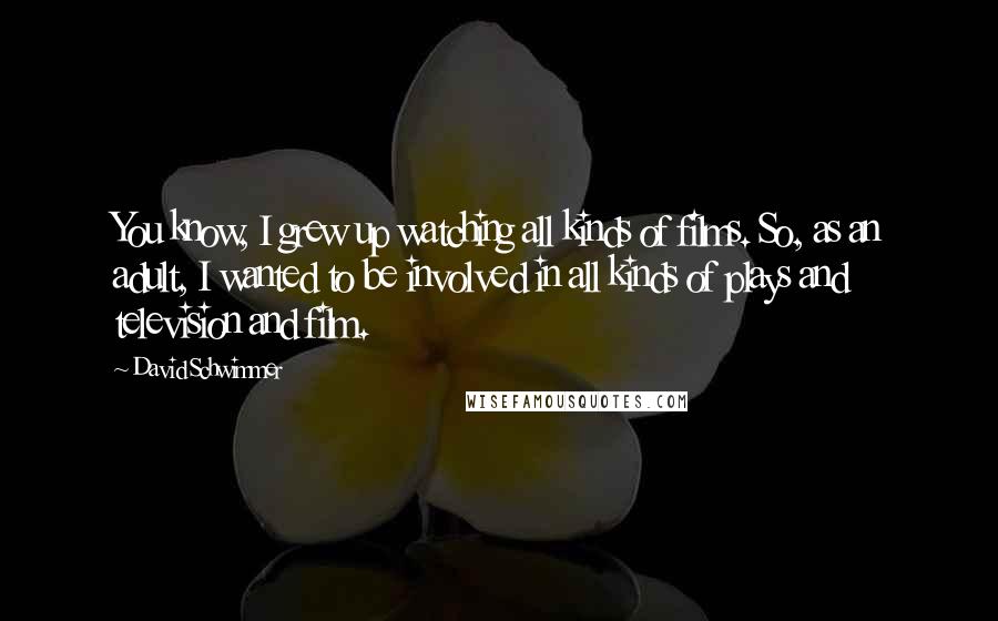 David Schwimmer Quotes: You know, I grew up watching all kinds of films. So, as an adult, I wanted to be involved in all kinds of plays and television and film.