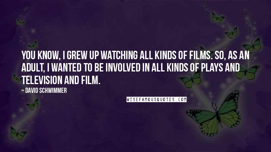 David Schwimmer Quotes: You know, I grew up watching all kinds of films. So, as an adult, I wanted to be involved in all kinds of plays and television and film.