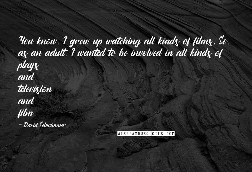 David Schwimmer Quotes: You know, I grew up watching all kinds of films. So, as an adult, I wanted to be involved in all kinds of plays and television and film.