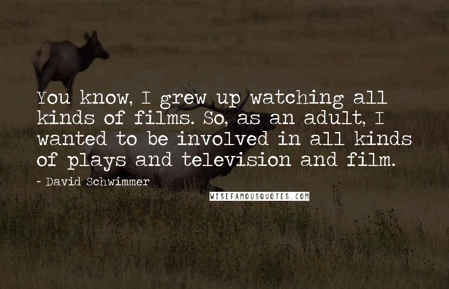 David Schwimmer Quotes: You know, I grew up watching all kinds of films. So, as an adult, I wanted to be involved in all kinds of plays and television and film.