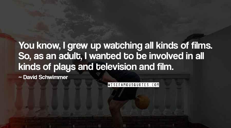 David Schwimmer Quotes: You know, I grew up watching all kinds of films. So, as an adult, I wanted to be involved in all kinds of plays and television and film.