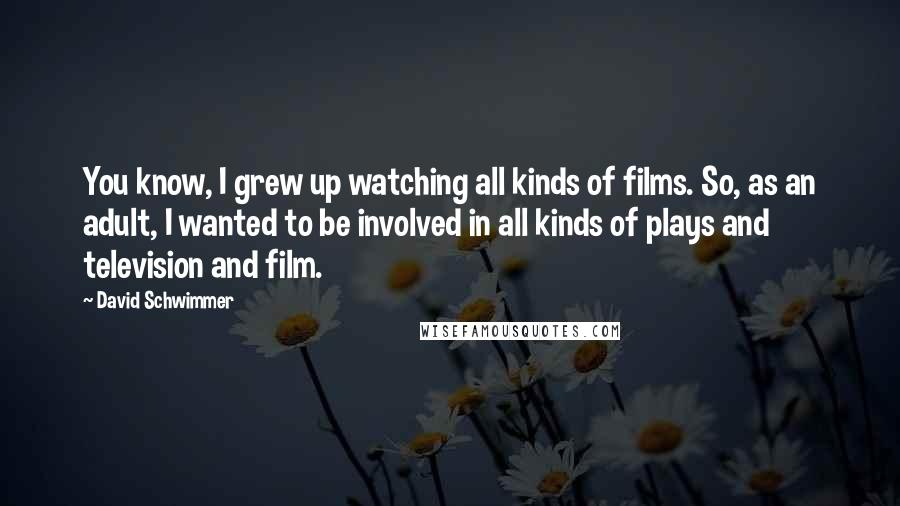 David Schwimmer Quotes: You know, I grew up watching all kinds of films. So, as an adult, I wanted to be involved in all kinds of plays and television and film.