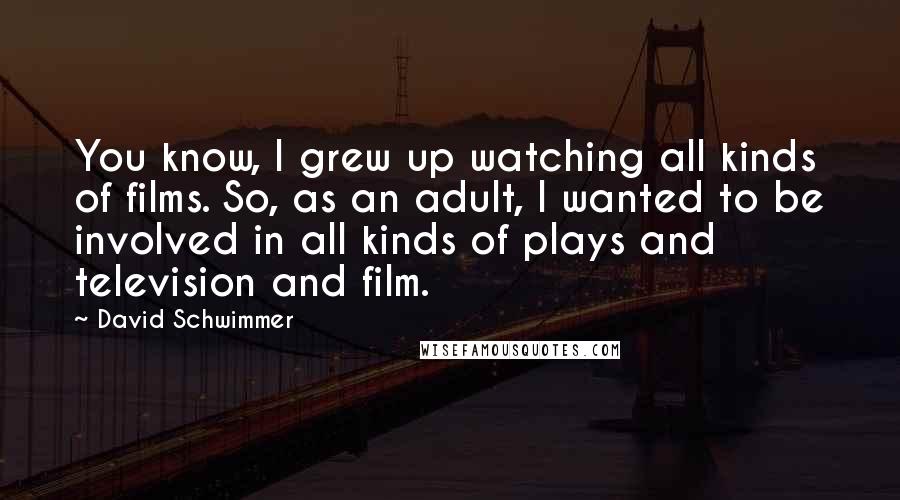 David Schwimmer Quotes: You know, I grew up watching all kinds of films. So, as an adult, I wanted to be involved in all kinds of plays and television and film.