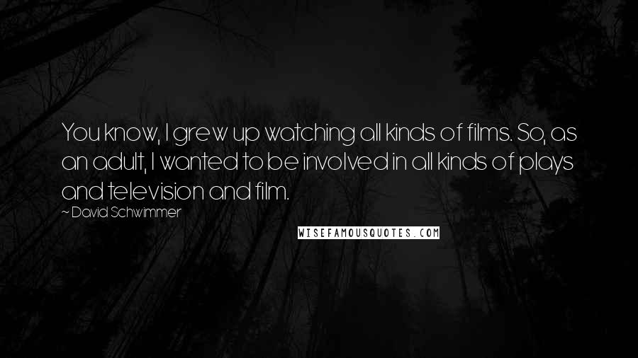 David Schwimmer Quotes: You know, I grew up watching all kinds of films. So, as an adult, I wanted to be involved in all kinds of plays and television and film.
