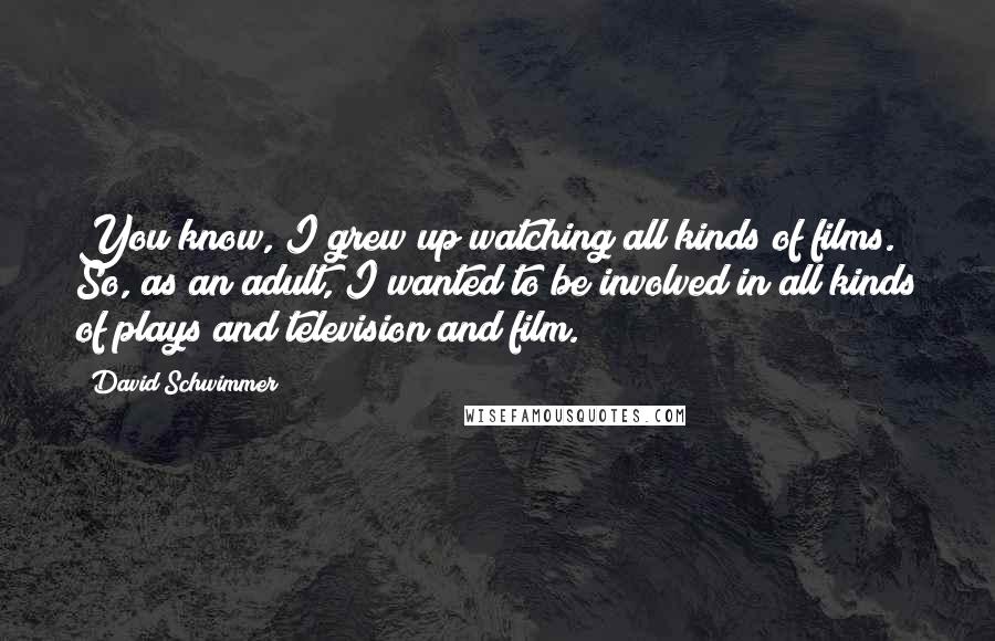 David Schwimmer Quotes: You know, I grew up watching all kinds of films. So, as an adult, I wanted to be involved in all kinds of plays and television and film.