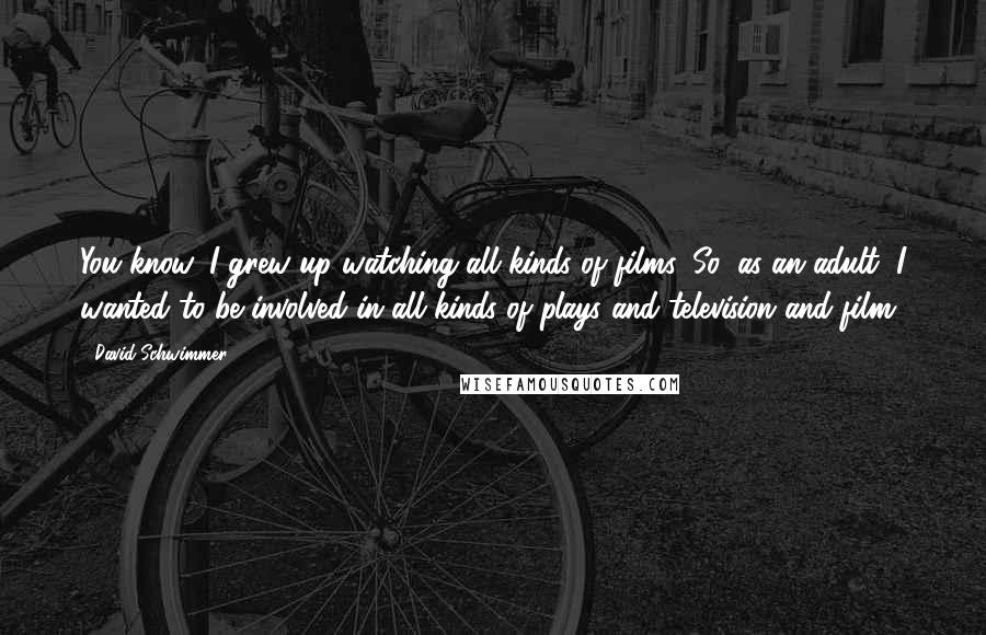 David Schwimmer Quotes: You know, I grew up watching all kinds of films. So, as an adult, I wanted to be involved in all kinds of plays and television and film.