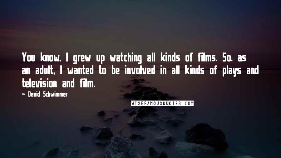 David Schwimmer Quotes: You know, I grew up watching all kinds of films. So, as an adult, I wanted to be involved in all kinds of plays and television and film.